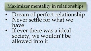 Maximizer mentality in relationships
• Dream of perfect relationship
• Never settle for what we
have
• If ever there was a ideal
society, we wouldn’t be
allowed into it
 