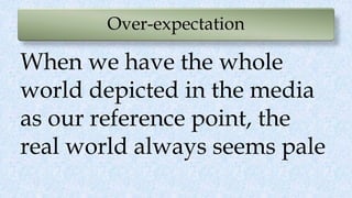 Over-expectation
When we have the whole
world depicted in the media
as our reference point, the
real world always seems pale
 