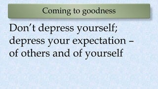 Coming to goodness
Don’t depress yourself;
depress your expectation –
of others and of yourself
 