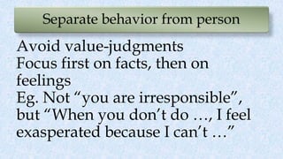 Separate behavior from person
Avoid value-judgments
Focus first on facts, then on
feelings
Eg. Not “you are irresponsible”,
but “When you don’t do …, I feel
exasperated because I can’t …”
 