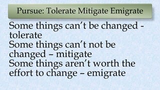 Pursue: Tolerate Mitigate Emigrate
Some things can’t be changed -
tolerate
Some things can’t not be
changed – mitigate
Some things aren’t worth the
effort to change – emigrate
 