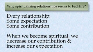 Why spiritualizing relationships seems to backfire?
Every relationship:
Some expectation
Some contribution
When we become spiritual, we
decrease our contribution &
increase our expectation
 