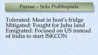 Pursue – Srila Prabhupada
Tolerated: Meat in host’s fridge
Mitigated: Fought for Juhu land
Emigrated: Focused on US instead
of India to start ISKCON
 