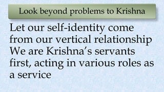 Look beyond problems to Krishna
Let our self-identity come
from our vertical relationship
We are Krishna’s servants
first, acting in various roles as
a service
 
