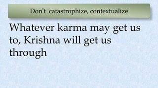 Don’t catastrophize, contextualize
Whatever karma may get us
to, Krishna will get us
through
 