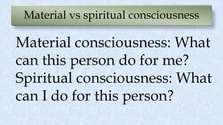 Material vs spiritual consciousness
Material consciousness: What
can this person do for me?
Spiritual consciousness: What
can I do for this person?
 