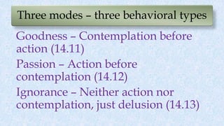 Three modes – three behavioral types
Goodness – Contemplation before
action (14.11)
Passion – Action before
contemplation (14.12)
Ignorance – Neither action nor
contemplation, just delusion (14.13)
 