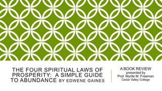 THE FOUR SPIRITUAL LAWS OF
PROSPERITY: A SIMPLE GUIDE
TO ABUNDANCE BY EDWENE GAINES

A BOOK REVIEW
presented by
Prof. Myrtle M. Freeman
Cedar Valley College

 
