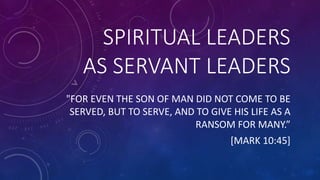 SPIRITUAL LEADERS
AS SERVANT LEADERS
"FOR EVEN THE SON OF MAN DID NOT COME TO BE
SERVED, BUT TO SERVE, AND TO GIVE HIS LIFE AS A
RANSOM FOR MANY.”
[MARK 10:45]
 