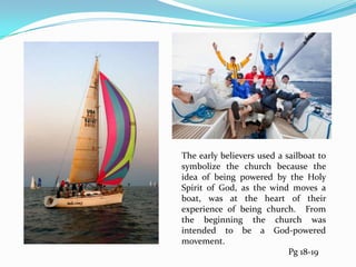 The early believers used a sailboat to symbolize the church because the idea of being powered by the Holy Spirit of God, as the wind moves a boat, was at the heart of their experience of being church.  From the beginning the church was intended to be a God-powered movement.,[object Object],		Pg 18-19,[object Object]
