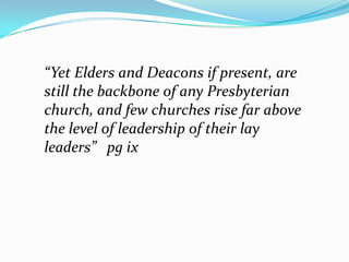 “Yet Elders and Deacons if present, are still the backbone of any Presbyterian church, and few churches rise far above the level of leadership of their lay leaders”   pg ix,[object Object]