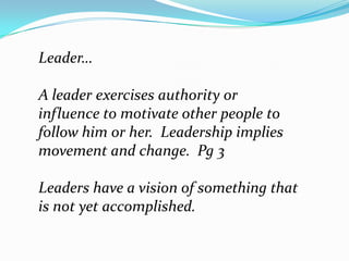 Leader…,[object Object],A leader exercises authority or influence to motivate other people to follow him or her.  Leadership implies movement and change.  Pg 3,[object Object],Leaders have a vision of something that is not yet accomplished.  ,[object Object]