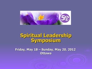 Spiritual Leadership Symposium Friday, May 18 – Sunday, May 20, 2012  Ottawa 