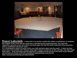 Prayer Labyrinth -                  A labyrinth is an ancient symbol that relates to wholeness. It combines
the imagery of the circle and the spiral into a meandering but purposeful path. The Labyrinth
represents a journey to our own center and back again out into the world. Labyrinths have long been
used as meditation and prayer tools.
It is so designed to lead to a center (one's own self) and back again into the world - it does not lead
one to Jesus, but teaches self-reliance ("New Age")! Satan's ancient lie of self-worship, "you don't need
God's laws...” At its most basic level the labyrinth is a metaphor for the journey to the center of your deepest
self and back out into the world with a broadened understanding of who you are.
http://www.lessons4living.com/labyrinth.htm
 