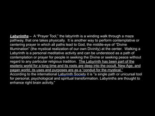 Labyrinths – A “Prayer Tool,” the labyrinth is a winding walk through a maze
pathway, that one takes physically. It is another way to perform contemplative or
centering prayer in which all paths lead to God, the middle-eye of “Divine
Illumination” (the mystical realization of our own Divinity) at the center. Walking a
Labyrinth is a personal meditative activity and can be understood as a path of
contemplation or prayer for people in seeking the Divine or seeking peace without
regard to any particular religious tradition. The Labyrinth has been part of the
esoteric world for a long time and its roots are deep into the occult, New Age, and
pagan world; its uses and purposes are as a “conduit for the mystical.”
According to the international Labyrinth Society it is "a single path or unicursal tool
for personal, psychological and spiritual transformation. Labyrinths are thought to
enhance right brain activity.”
 