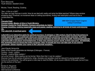 5
Karin Wieczorek
Youth Director, Swedish Union

Movies, Travel, Reading, Cooking

“Sex – A Sin or a Gift?”
Too often we hear that sex is sinful. How do we deal with reality and what the Bible teaches? Where does window
shopping stop? Practical, no-nonsense ideas on setting boundaries, finding real redemption and how to live a
consecrated life.
6
Manuela Casti                                                                       2004 SDA European Youth Congress
Course Leader, Master of Arts in Youth Ministry,                                           Listing of workshops
Director, Centre for Youth Ministry, Campus adventiste du Salève
Cinema, travelling, cooking (especially pizza and pasta), reading, listening to all kinds of music and enjoying
life.
The Labyrinth -A spiritual game

Labyrinth is an interactive game for spiritual journeys. It reshapes a 12th-century ritual for the 21st century to
create space to think - in particular about our relationships with ourselves, one another and God. The game
includes music, meditations, art, media and symbolic activities at intervals along the path. Participants walk the
Labyrinth with a CD player and headphones, in their own relaxing sound -world, at their own pace. ATTENTION:
this workshop will run during the entire congress. Only 15 people per hour can take part. If you wish to
participate, please register your name in the Labyrinth reception.
7
Jean-Claude Verrecchia
Dean of the Faculté adventiste de théologie (Collonges – France)
Cycling – music - politics
Wanted : creative Bible readers !
Let us be honest : Bible reading can be boring ! More than that: it can be useless !
Discover how the old stories of patriarchs, kings, disciples and apostles could be relevant to young people today?
Come to this workshop ! You will be given a new way to read the Bible, not as a pure reflector of the past, but as if you
are the authors of the text !
8
Baraka G. Muganda
World Youth Director
SDA General Conference
 