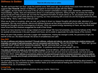 Stillness is Golden                                Read the full artice here or online

“Be still, and know that I am God,” wrote the psalmist some 3000 years ago. It’s an activity that’s even more relevant today,
suggests Sue Tinworth, director of Stillspace, a program to reconnect people with their Maker.
Like jugglers, we toss facets of our lives in the air, at any moment vulnerable to a major crash. Schedules, commitments,
responsibilities, regrets, fears and distractions climax in a multi-tasking nightmare. Sitting at lights, we process the meeting
we’ve just left and make a phone call, but miss the magnificent formation of clouds above us. Or, we prepare dinner as we
monitor the TV news all the while planning our evening, but miss connecting with a loved one and the longing behind the story
they’re telling: “Sorry, I didn’t hear what you said.”
When we do listen to ourselves, when we rest, we’re likely to drown our deeper thoughts with phone calls, television or a
newspaper. We may avoid solitude, silence and stillness because we fear being overwhelmed by the internal noise of resisted
feelings and thoughts and the re-emergence of old pain. When we expend energy repressing our fears, we stay afraid and
never know that their shadows exaggerate the scale of their threat.
Some of us have become human doings instead of human beings! We have full schedules, but miss the fullness of life. When
we operate simultaneously in the past, present and future, we’re unable to appreciate the subtle beauty of the moment.
When we aren’t fully present, we’re like a jogger with headphones, missing the stranger’s smile, the panorama of light, the
warmth of the sun, the distant birdcall, the sense of completeness and calm.
Stay Still!
So why is stillness and silence important? Through stillness, solitude and silence, we can increase our creative energy and
originality, our sense of self and purpose, and our connection with the Divine. “My soul thirsts for God. . . . When can I go and
meet with God?” (Psalm 42:2), laments the psalmist. “Be still, and know that I am God” (46:10).
“In repentance and rest is your salvation,” says Isaiah, “in quietness and trust is your strength” (30:15).
The state of stillness we seek is an internal state of peace. External stillness, solitude and silence can increase focus,
contemplation and peace, but these are merely means for growth that will work more for some people, and more at some
times than others. Inner stillness is sometimes aided by the external through rhythmic physical movement, such as walking,
swimming or dancing, and through contemplation of a visual focus, such as a water feature, fireplace, candle flame or flower
arrangement.
Our growing awareness of God’s character reveals our conscious and unconscious motivation and brings about powerful
releases within us. Our submission to God’s intention leads us to transformational healing (see Romans 5:5; Ephesians 3:16;
Galatians 5:22, 23; 2 Corinthians 3:18).
Living Fully
To start living fully, introduce stillness practices into your routine. Here’s how:
 