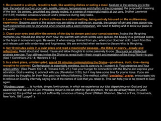 1. Be present to a simple, repetitive task, like washing dishes or eating a meal. Awaken to the sensory joy in the
task: the textural touch on your skin, smells, colours, temperatures and rhythm in the movement, the purposeful meaning
of the task. Be centred, grounded and deeply rooted, in a sense of meaningful reality at our core. Brother Lawrence
(1611-91) modelled consciousness of God’s presence during daily tasks.
2. Luxuriate in 10 minutes of silent stillness in a natural setting, being entirely focused on the multisensory
experience. Become aware of the texture you are sitting or walking on, sounds, the canopy of sky and trees above you.
Such experiences can be enhanced when shared with a silent companion. We need to belong and to know our place in
the world.
3. Close your eyes and allow the events of the day to stream past your consciousness. Notice the life-giving
moments you missed and cherish them now: the warmth with which words were spoken, the beauty in a glimpsed scene,
or the hope in someone’s eyes. Be aware of when energy drained from you; when your blood ran cold. Learn from this
and release pain with tenderness and forgiveness. We are enriched when we learn to discern what is life-giving.
4. Set 10 minutes aside in a quiet place and read a meaningful passage—the Bible or poetry—slowly and
reflectively. Read aloud and reread. Pause and allow thoughts to come passively to you. This is not an intellectual
analysis exercise. Your stillness invites the Divine to reveal truth—fresh insight and revelation of the living Word—to you.
(See 1 Corinthians 2:9-14; Hebrews 4:12.)
5. In a silent place, uninterrupted, spend 20 minutes contemplating the Divine—goodness, truth, love—being
receptive to connect. Contemplation is essentially wordless, but its core cry is “I consent to Your presence and Your
action within.” (See Psalm 139:1-4; Romans 8:26, 27.) Feel your hunger for connection with the Divine and express your
adoration. God is waiting to connect with you (Revelation 3:20), but it may take some time for you to focus. If you are
distracted by thoughts, let them float past you without following. One method, called “centering” prayer, encourages you
to refocus on God by internally saying one of the names of God that you relate to. This can help you to be present to God
again.
“Wordless prayer . . . is humble, simple, lowly prayer, in which we experience our total dependence on God and our
awareness that we are in God. Wordless prayer is not an effort to ‘get anywhere,’ for we are already there [in God’s
presence]. It is just that we are not sufficiently conscious of being there” (William Shannon, Silence of Fire, Crossroads,
New York, 1991, page11).
 