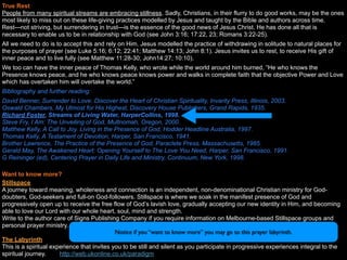 True Rest
People from many spiritual streams are embracing stillness. Sadly, Christians, in their flurry to do good works, may be the ones
most likely to miss out on these life-giving practices modelled by Jesus and taught by the Bible and authors across time.
Rest—not striving, but surrendering in trust—is the essence of the good news of Jesus Christ. He has done all that is
necessary to enable us to be in relationship with God (see John 3:16; 17:22, 23; Romans 3:22-25).
All we need to do is to accept this and rely on Him. Jesus modelled the practice of withdrawing in solitude to natural places for
the purposes of prayer (see Luke 5:16; 6:12; 22:41; Matthew 14:13; John 8:1). Jesus invites us to rest, to receive His gift of
inner peace and to live fully (see Matthew 11:28-30; John14:27; 10:10).
We too can have the inner peace of Thomas Kelly, who wrote while the world around him burned, “He who knows the
Presence knows peace, and he who knows peace knows power and walks in complete faith that the objective Power and Love
which has overtaken him will overtake the world.”
Bibliography and further reading:
David Benner, Surrender to Love. Discover the Heart of Christian Spirituality, Invarity Press, Illinois, 2003.
Oswald Chambers, My Utmost for His Highest, Discovery House Publishers, Grand Rapids, 1935.
Richard Foster, Streams of Living Water, HarperCollins, 1998.
Steve Fry, I Am: The Unveiling of God, Multnomah, Oregon, 2000.
Matthew Kelly, A Call to Joy. Living in the Presence of God, Hodder Headline Australia, 1997.
Thomas Kelly, A Testament of Devotion, Harper, San Francisco, 1941.
Brother Lawrence, The Practice of the Presence of God, Paraclete Press, Massachusetts, 1985.
Gerald May, The Awakened Heart: Opening Yourself to The Love You Need, Harper, San Francisco, 1991.
G Reininger (ed), Centering Prayer in Daily Life and Ministry, Continuum, New York, 1998.

Want to know more?
Stillspace
A journey toward meaning, wholeness and connection is an independent, non-denominational Christian ministry for God-
doubters, God-seekers and full-on God-followers. Stillspace is where we soak in the manifest presence of God and
progressively open up to receive the free flow of God’s lavish love, gradually accepting our new identity in Him, and becoming
able to love our Lord with our whole heart, soul, mind and strength.
Write to the author care of Signs Publishing Company if you require information on Melbourne-based Stillspace groups and
personal prayer ministry.
                                             Notice if you “want to know more” you may go to this prayer labyrinth.
The Labyrinth
This is a spiritual experience that invites you to be still and silent as you participate in progressive experiences integral to the
spiritual journey.     http://web.ukonline.co.uk/paradigm
 