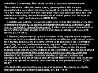 In the Great Controversy, Ellen White has this to say about the reformation....
“The seed which Luther had sown sprung up everywhere. His absence
accomplished a work which his presence would have failed to do. Other laborers
felt a new responsibility, now that their great leader was removed. With new faith
and earnestness they pressed forward to do all in their power, that the work so
nobly begun might not be hindered. {GC88 185.3}
   But Satan was not idle. He now attempted what he has attempted in every other
reformatory movement,--to deceive and destroy the people by palming off upon
them a counterfeit in place of the true work. As there were false christs in the first
century of the Christian church, so there arose false prophets in the sixteenth
century. {GC88 186.1}
    A few men, deeply affected by the excitement in the religious world, imagined
themselves to have received special revelations from Heaven, and claimed to have
been divinely commissioned to carry forward to its completion the Reformation
which, they declared, had been but feebly begun by Luther. In truth, they were
undoing the very work which he had accomplished. They rejected the great
principle which was the very foundation of the Reformation,-- that the Word of God
is the all-sufficient rule of faith and practice; and for that unerring guide they
substituted the changeable, uncertain standard of their own feelings and
impressions. By this act of setting aside the great detector of error and falsehood,
the way was opened for Satan to control minds as best pleased himself. {GC88
186.2}”
...The fruit of the new teaching soon became apparent. The people were led to
neglect the Bible or to wholly cast it aside. [GC pg. 185-187]
 