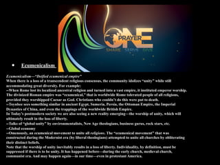 •     Ecumenicalism

Ecumenicalism—“Deified ecumenical empire”
When there is a loss of a transcendent religious consensus, the community idolizes “unity” while still
accommodating great diversity. For example:
--When Rome lost its localized ancestral religion and turned into a vast empire, it instituted emperor worship.
The divinized Roman empire was “ecumenical,” that is worldwide Rome tolerated people of all religions,
provided they worshipped Caesar as God. Christians who couldn’t do this were put to death.
--Toynbee sees something similar in ancient Egypt, Sumeria, Persia, the Ottoman Empire, the Imperial
Dynasties of China, and even the trappings of the worldwide British Empire.
In Today’s postmodern society we are also seeing a new reality emerging—the worship of unity, which will
ultimately result in the loss of liberty.
--Talks of “global unity” by environmentalists, New Age theologians, business gurus, rock stars, etc.
--Global economy
--Omenously, an ecumenical movement to unite all religions. The “ecumenical movement” that was
constructed during the Modernist era (by liberal theologians) attempted to unite all churches by obliterating
their distinct beliefs.
Note that the worship of unity inevitably results in a loss of liberty. Individuality, by definition, must be
suppressed if there is to be unity. It has happened before—during the early church, medieval church,
communist era. And may happen again—in our time—even in protestant America.
 