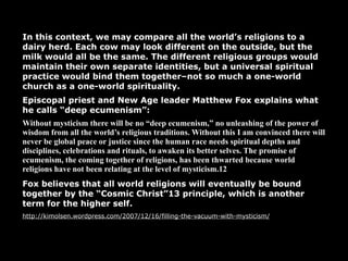 In this context, we may compare all the world’s religions to a
dairy herd. Each cow may look different on the outside, but the
milk would all be the same. The different religious groups would
maintain their own separate identities, but a universal spiritual
practice would bind them together–not so much a one-world
church as a one-world spirituality.
Episcopal priest and New Age leader Matthew Fox explains what
he calls “deep ecumenism”:
Without mysticism there will be no “deep ecumenism,” no unleashing of the power of
wisdom from all the world’s religious traditions. Without this I am convinced there will
never be global peace or justice since the human race needs spiritual depths and
disciplines, celebrations and rituals, to awaken its better selves. The promise of
ecumenism, the coming together of religions, has been thwarted because world
religions have not been relating at the level of mysticism.12
Fox believes that all world religions will eventually be bound
together by the “Cosmic Christ”13 principle, which is another
term for the higher self.
http://kimolsen.wordpress.com/2007/12/16/filling-the-vacuum-with-mysticism/
 