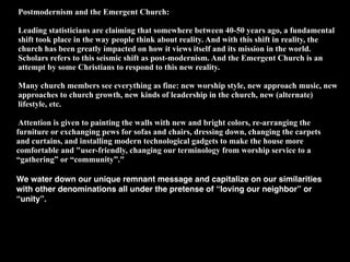 Postmodernism and the Emergent Church:

Leading statisticians are claiming that somewhere between 40-50 years ago, a fundamental
shift took place in the way people think about reality. And with this shift in reality, the
church has been greatly impacted on how it views itself and its mission in the world.
Scholars refers to this seismic shift as post-modernism. And the Emergent Church is an
attempt by some Christians to respond to this new reality.

Many church members see everything as fine: new worship style, new approach music, new
approaches to church growth, new kinds of leadership in the church, new (alternate)
lifestyle, etc.

 Attention is given to painting the walls with new and bright colors, re-arranging the
furniture or exchanging pews for sofas and chairs, dressing down, changing the carpets
and curtains, and installing modern technological gadgets to make the house more
comfortable and "user-friendly, changing our terminology from worship service to a
“gathering” or “community”."

We water down our unique remnant message and capitalize on our similarities
with other denominations all under the pretense of “loving our neighbor” or
“unity”.
 