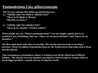 Postmoderisms 2 key pillars/concepts
The two key concepts that define postmodernism are:
1.) “THERE ARE NO MORAL ABSOLUTES”
    “There Is No Right or Wrong”
-   “Morality is relative”

2.) “THERE ARE NO ABSOLUTES”
    “There Is No Absolut--“Truth is relative”

When people ask you, “What is postmodernism?” you can simply explain that it is a
worldview way of thinking, that says “There are no moral absolutes” and “There are no
absolutes.”

The first claim deals with ethics or morality. The second concerns truth or teachings/
doctrines. These two pillars of postmodernism are the Trojan horses that some seek to drag
into the church.

Our contemporary postmodern culture is seeking to cut off the ethical leg of biblical
holiness. The absence of moral absolutes (no objective basis of right or wrong) reflects a
much bigger problem—namely, the loss of objective truth.
 