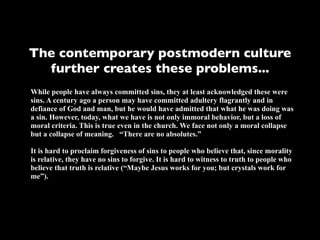 The contemporary postmodern culture
  further creates these problems...
While people have always committed sins, they at least acknowledged these were
sins. A century ago a person may have committed adultery flagrantly and in
defiance of God and man, but he would have admitted that what he was doing was
a sin. However, today, what we have is not only immoral behavior, but a loss of
moral criteria. This is true even in the church. We face not only a moral collapse
but a collapse of meaning. “There are no absolutes.”

It is hard to proclaim forgiveness of sins to people who believe that, since morality
is relative, they have no sins to forgive. It is hard to witness to truth to people who
believe that truth is relative (“Maybe Jesus works for you; but crystals work for
me”).
 