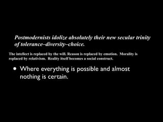 Postmodernists idolize absolutely their new secular trinity
   of tolerance–diversity–choice.
The intellect is replaced by the will. Reason is replaced by emotion. Morality is
replaced by relativism. Reality itself becomes a social construct.


  • Where everything is possible and almost
       nothing is certain.
 