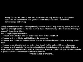 Today, for the first time, at least on a mass scale, the very possibility of such [moral]
    standards has been thrown into question, and with it, all essential distinctions
    between right and wrong.

Many do not seriously think through the implications of what they’re saying, either people are
ignorant or simply confused. But that is precisely another mark of postmodernism: Believing in
mutually inconsistent ideas:
For example in postmodernism,
--You can be a Christian and not believe that Jesus is the Son of God
--You can believe in Christ and Buddha at the same time
--You can be a Protestant and not believe that the Bible is the inspired and trustworthy rule of
faith
--You can be an Adventist and not believe in a literal, visible, and audible second coming.
--You can be a Seventh-day Adventist and not believe that God created the world in six literal
days and rested on the seventh; hence a Seventh-day Adventist. Today, it is possible to claim to be
a good Adventist and believe in naturalistic evolution
                                  This is called pluralism...
 