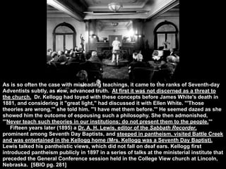 As is so often the case with misleading teachings, it came to the ranks of Seventh-day
Adventists subtly, as new, advanced truth. At first it was not discerned as a threat to
the church. Dr. Kellogg had toyed with these concepts before James White's death in
1881, and considering it "great light," had discussed it with Ellen White. "'Those
theories are wrong,'" she told him. "'I have met them before.'" He seemed dazed as she
showed him the outcome of espousing such a philosophy. She then admonished,
"'Never teach such theories in our institutions; do not present them to the people.'"
   Fifteen years later (1895) a Dr. A. H. Lewis, editor of the Sabbath Recorder,
prominent among Seventh Day Baptists, and steeped in pantheism, visited Battle Creek
and was entertained in the Kellogg home (Mrs. Kellogg was a Seventh Day Baptist).
Lewis talked his pantheistic views, which did not fall on deaf ears. Kellogg first
introduced pantheism publicly in 1897 in a series of talks at the ministerial institute that
preceded the General Conference session held in the College View church at Lincoln,
Nebraska. [5BIO pg. 281]
 