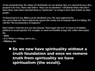 To the postmodernist, the claims of Christianity are not denied; they are rejected because they
purport to be true. Those who believe “there are no absolutes” will dismiss those who don’t
share these same ideas and label them as “intolerant,” as trying to force their beliefs on other
people.

No historical text (e.g. Bible) can be absolutely true. We must approach the
text, not to find out what it objectively means (the truth), but to unmask what it is hiding. We
call this “the hermeneutics of suspicion.”

Don’t believe what the text says but instead, “interrogate the text” to uncover its hidden
political or sexual agenda. For example, we must not humbly accept, bur rather interrogate
the
--Bible
--E.G White’s writings, and so on....
--History, etc.



      • So we now have spirituality without a
          truth foundation and once we remove
          truth from spirituality we have
          spiritualism (the occult).
 