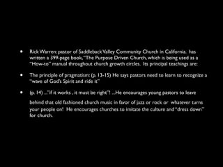 •   Rick Warren: pastor of Saddleback Valley Community Church in California. has
    written a 399-page book, “The Purpose Driven Church, which is being used as a
    “How-to” manual throughout church growth circles. Its principal teachings are:

•   The principle of pragmatism: (p. 13-15) He says pastors need to learn to recognize a
    “wave of God’s Spirit and ride it”

•   (p. 14) ...”if it works , it must be right”! ...He encourages young pastors to leave
    behind that old fashioned church music in favor of jazz or rock or whatever turns
    your people on! He encourages churches to imitate the culture and “dress down”
    for church.
 