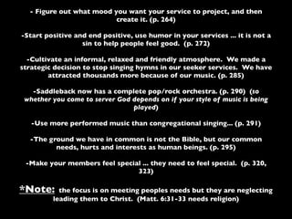 - Figure out what mood you want your service to project, and then
                          create it. (p. 264)

-Start positive and end positive, use humor in your services ... it is not a
                  sin to help people feel good. (p. 272)

  -Cultivate an informal, relaxed and friendly atmosphere. We made a
strategic decision to stop singing hymns in our seeker services. We have
        attracted thousands more because of our music. (p. 285)

   -Saddleback now has a complete pop/rock orchestra. (p. 290) (so
 whether you come to server God depends on if your style of music is being
                                played)

   -Use more performed music than congregational singing... (p. 291)

  -The ground we have in common is not the Bible, but our common
         needs, hurts and interests as human beings. (p. 295)

 -Make your members feel special ... they need to feel special. (p. 320,
                               323)

*Note:     the focus is on meeting peoples needs but they are neglecting
         leading them to Christ. (Matt. 6:31-33 needs religion)
 