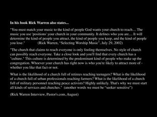 In his book Rick Warren also states...
"You must match your music to the kind of people God wants your church to reach.... The
music you use 'positions' your church in your community. It deﬁnes who you are.... It will
determine the kind of people you attract, the kind of people you keep, and the kind of people
you lose."
 
 
 (Rick Warren, “Selecting Worship Music”, July 29, 2002)
"The church that claims to reach everyone is only fooling themselves. No style of church
can possibly reach everyone. Take a close look and you'll ﬁnd that every church has a
"culture." This culture is determined by the predominant kind of people who make up the
congregation. Whoever your church has right now is who you're likely to attract more of -
whether you like that fact or not.
What is the likelihood of a church full of retirees reaching teenagers? What is the likelihood
of a church full of urban professionals reaching farmers? What is the likelihood of a church
full of military personnel reaching peace activists? Highly unlikely. That's why we must start
all kinds of services and churches." (another words we must be “seeker sensitive”)
(Rick Warren Interview, Pastor's.com, August)
 