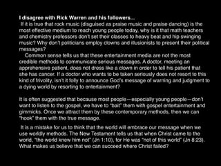 I disagree with Rick Warren and his followers...
 If it is true that rock music (disguised as praise music and praise dancing) is the
most effective medium to reach young people today, why is it that math teachers
and chemistry professors donʼt set their classes to heavy beat and hip swinging
music? Why donʼt politicians employ clowns and illusionists to present their political
messages?
    Common sense tells us that these entertainment media are not the most
credible methods to communicate serious messages. A doctor, meeting an
apprehensive patient, does not dress like a clown in order to tell his patient that
she has cancer. If a doctor who wants to be taken seriously does not resort to this
kind of frivolity, isnʼt it folly to announce Godʼs message of warning and judgment to
a dying world by resorting to entertainment?

It is often suggested that because most people—especially young people—donʼt
want to listen to the gospel, we have to “bait” them with gospel entertainment and
gimmicks. Once we attract them by these contemporary methods, then we can
“hook” them with the true message.
 It is a mistake for us to think that the world will embrace our message when we
use worldly methods. The New Testament tells us that when Christ came to the
world, “the world knew him not” (Jn 1:10), for He was “not of this world” (Jn 8:23).
What makes us believe that we can succeed where Christ failed?
 