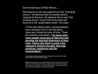 Dan Kimball says of Rick Warren....
Rick Warren is not only supportive of the “emerging
church,” he believes that it is exactly what is
required at this time. He believes this is what “the
purpose-driven” church that he founded will
become in the “postmodern world.” He notes:
  “In the past twenty years, spiritual seekers
  have changed a lot. In the first place,
  there are a whole lot more of them. There
  are seekers everywhere. I’ve never seen
  more people so hungry to discover and
  develop the spiritual dimension of their
  lives. That is why there is such a big
  interest in Eastern thought, New Age
  practices, mysticism and the
  transcendent.”
  Dan Kimball, The Emerging Church: Vintage Christianity for the New
  Generation, Zondervan, 2003, page 6.


  Notice: Developing a close relationship with Christ and learning to die to
  self is not mentioned at all. Many are allowing the “seekers” to dictate
  what is and is not taught in churches today. God is no longer the focus
  hence we have created a man centered religion.
 