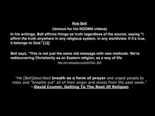 Rob Bell
                          (famous for his NOOMA videos)
In his writings, Bell afﬁrms things as truth regardless of the source, saying "I
afﬁrm the truth anywhere in any religious system, in any worldview. If it's true,
it belongs to God."[12]

Bell says, "This is not just the same old message with new methods. We're
rediscovering Christianity as an Eastern religion, as a way of life.
                            http://en.wikipedia.org/wiki/Rob_Bell




   "He [Bell]described breath as a form of prayer and urged people to
 relax and "breathe out" all of their anger and stress from the past week."
           —David Crumm, Getting To The Root Of Religion
 