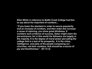 Ellen White in reference to Battle Creek College had this
to say about the important of numbers...
“If you lower the standard in order to secure popularity
and an increase of numbers, and then make this increase
a cause of rejoicing, you show great blindness. If
numbers were evidence of success, Satan might claim the
pre-eminence; for in this world his followers are largely in
the majority. It is the degree of moral power pervading the
college that is a test of its prosperity. It is the virtue,
intelligence, and piety of the people composing our
churches, not their numbers, that should be a source of
joy and thankfulness.” {5T 31.3}
 