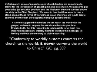 Unfortunately, some of us pastors and church leaders are sometimes to
blame for the introduction of gospel gimmicks into church. We appear to put
popularity, job security, position, and the illusion of outward success above
our duty to the Chief Shepherd. We seem to fear that if we were to take a
stand against these forms of worldliness in our churches, we would create
enemies and threaten our support among our constituencies.

      It is often suggested that before we can reach the world with the
     gospel, we have to employ the worldʼs methods to proclaim
     Christʼs truth. But this reasoning is indefensible for at least two
     important reasons: (1) Worldly methods trivialize the message; (2)
     Worldly methods are contrary to biblical teaching.

  “Conformity to worldly customs converts the
church to the world; it never converts the world
             to Christ.” GC pg. 509
 