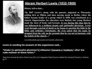 Abram Herbert Lewis (1832-1908)
                                  History tell us that...
                                  “In 1847 Lewis’s, along with his parents, migrated to Wisconsin,
                                  settling ﬁrst at Milton and then moving north to Berlin, where his
                                  father became leader of a group which in 1850, was constituted as a
                                  church. Opportunities for education were limited, but young Herbert
                                  made the most of books and lyceums. It was during this time that he
                                  was inﬂuenced by a brilliant skeptic and spiritualist physician. Lewis
                                  went through a period of doubt as he began to question his faith in the
                                  Bible and orthodox Christianity. He even asked that his name be
                                  dropped from the roll, on the grounds that he was not in harmony with
                                  the beliefs of the church....“
                                  www.biblesabbath.org/tss/archives/471/proﬁle_ahlewis.htm


Lewis in wording his account of the experience said...

“Under [a spiritualist physician’s] inﬂuence I became a ‘medium,’ after the
rude manner of those times.”

Taken from the book Rev. Abram Herbert Lewis, D.D., LL.D, a Biographical Sketch, American Sabbath Tract Society by Theodore L. Gardiner,
pg. 15
 