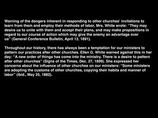 Warning of the dangers inherent in responding to other churchesʼ invitations to
learn from them and employ their methods of labor, Mrs. White wrote: “They may
desire us to unite with them and accept their plans, and may make propositions in
regard to our course of action which may give the enemy an advantage over
us” (General Conference Bulletin, April 13, 1891).

Throughout our history, there has always been a temptation for our ministers to
pattern our practices after other churches. Ellen G. White warned against this in her
day: “A new order of things has come into the ministry. There is a desire to pattern
after other churches” (Signs of the Times, Dec. 27, 1899). She expressed her
concerns about the inﬂuence of other churches on our ministers: “Some ministers
are adopting the customs of other churches, copying their habits and manner of
labor” (ibid., May 25, 1882).
    
 