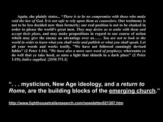Again, she plainly states... “There is to be no compromise with those who make
 void the law of God. It is not safe to rely upon them as counselors. Our testimony is
 not to be less decided now than formerly; our real position is not to be cloaked in
 order to please the world's great men. They may desire us to unite with them and
 accept their plans, and may make propositions in regard to our course of action
 which may give the enemy an advantage over us…… You are not to look to the
 world in order to learn what you shall write and publish or what you shall speak. Let
 all your words and works testify, "We have not followed cunningly devised
 fables" (2 Peter 1:16). "We have also a more sure word of prophecy; whereunto ye
 do well that ye take heed, as unto a light that shineth in a dark place" (2 Peter
 1:19); italics supplied. {2SM 371.1}




“. . . mysticism, New Age ideology, and a return to
Rome, are the building blocks of the emerging church.”

http://www.lighthousetrailsresearch.com/newsletter021307.htm
 