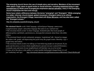The emerging church favors the use of simple story and narrative. Members of the movement
often place a high value on good works or social activism, including missional living or new
monasticism.[1] While some Evangelicals emphasize eternal salvation, many in the emerging
church emphasize the here and now.[2]
Some have noted a difference between the terms "emerging" and "Emergent." While emerging
is a wider, informal, church-based, global movement, Emergent refers to an ofﬁcial
organization, the Emergent Village, associated with Brian McLaren, and has also been called
the "Emergent stream.”
http://en.wikipedia.org/wiki/Emerging_church

The missional church avoids 'tribal' language, stylized prayer language, unnecessary
evangelical pious 'jargon', and archaic language that seeks to set a 'spritual tone.'
• The missional church avoids 'we-them' language, disdainful jokes that mock people of
different politics and beliefs, and dismissive, disrespectful comments about those who differ
with us
• The missional church avoids sentimental, pompous, 'inspirational' talk . Instead we engage
the culture with gentle, self-deprecating but joyful irony the gospel creates. Humility + joy =
gospel irony and realism.
• The missional church avoids ever talking as if non-believing people are not present. If you
speak and discourse as if your whole neighborhood is present (not just scattered Christians),
eventually more and more of your neighborhood will ﬁnd their way in or be invited.
• Unless all of the above is the outﬂow of a truly humble-bold gospel-changed heart, it is all
just 'marketing' and 'spin.'      http://download.redeemer.com/pdf/learn/resources/Missional_Church-Keller.pdf
 