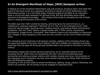 In An Emergent Manifesto of Hope, [Will] Sampson writes:
A rallying cry of the Protestant Reformation was sola scriptura, Scripture alone. And while this
doctrine may have arisen as a necessary corrective to abuses of church leadership in the
Reformation period, it is in full effect today. Preachers speak of the Bible as an instruction
book or as the only data necessary for spiritual living. But this diminishes some critical
elements of theological knowledge. … Sola scriptura also tends to downplay the role of God’s
Spirit in shaping the direction of the church.

The Bible says that “faith cometh by hearing, and hearing by the word of God [i.e., an
intellectual or cognitive approach]” (Romans 10:17). Not so in the emerging church. Faith
comes by seeing images, touching icons, smelling incense, and hearing chants and liturgical
recitations; then the “word” follows. Leonard Sweet calls it “EPIC culture: Experiential,
Participatory, Image-Driven, Connected.” Post-moderns require such stimulation to experience
God. Images of Jesus hanging on the cross are very common. So are icons of Mary and baby
Jesus.

The emerging church embraces multi-sensory worship. Leaders of the emerging church say
the ideas and beliefs of the early church fathers (100 AD to 600AD) are important and these
teachings from the past will bring spiritual transformation and success to churches in the 21st
century.

Stimulating images that provide spiritual experiences are an essential element of the
emerging church. While many are bewildered why their churches are darkening their
sanctuaries and setting up prayer stations with candles, incense and icons, the promoters of
the emerging church movement say they know exactly what they are doing. Mark Driscoll of
Mars Hill Fellowship explains:
Everything in the service needs to preach-architecture, lighting, songs, prayers, fellowship, the
smell-it all preaches. All five senses must be engaged to experience God.


http://www.lighthousetrailsresearch.com/blog/?p=2683
 