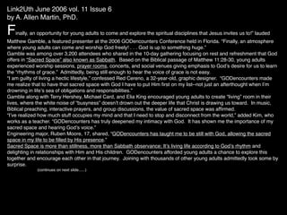 Link2Uth June 2006 vol. 11 Issue 6
by A. Allen Martin, PhD.

F  inally, an opportunity for young adults to come and explore the spiritual disciplines that Jesus invites us to!” lauded
Matthew Gamble, a featured presenter at the 2006 GODencounters Conference held in Florida. “Finally, an atmosphere
where young adults can come and worship God freely! . . . God is up to something huge.”
Gamble was among over 3,200 attendees who shared in the 10-day gathering focusing on rest and refreshment that God
offers in “Sacred Space” also known as Sabbath. Based on the Biblical passage of Matthew 11:28-30, young adults
experienced worship sessions, prayer rooms, concerts, and social venues giving emphasis to Godʼs desire for us to learn
the “rhythms of grace.” Admittedly, being still enough to hear the voice of grace is not easy.
“I am guilty of living a hectic lifestyle,” confessed Red Cereno, a 32-year-old, graphic designer. “GODencounters made
me realize that to have that sacred space with God I have to put Him ﬁrst on my list--not just an afterthought when Iʼm
drowning in lifeʼs sea of obligations and responsibilities.”
Gamble along with Terry Hershey, Michael Card, and Elia King encouraged young adults to create “living” room in their
lives, where the white noise of “busyness” doesnʼt drown out the deeper life that Christ is drawing us toward. In music,
Biblical preaching, interactive prayers, and group discussions, the value of sacred space was afﬁrmed.
“Iʼve realized how much stuff occupies my mind and that I need to stop and disconnect from the world,” added Kim, who
works as a teacher. “GODencounters has truly deepened my intimacy with God. It has shown me the importance of my
sacred space and hearing Godʼs voice.”
Engineering major, Ruben Moore, 17, shared, “GODencounters has taught me to be still with God, allowing the sacred
space in my life to be ﬁlled by His presence.”
Sacred Space is more than stillness, more than Sabbath observance; Itʼs living life according to Godʼs rhythm and
delighting in relationships with Him and His children. GODencounters afforded young adults a chance to explore this
together and encourage each other in that journey. Joining with thousands of other young adults admittedly took some by
surprise.
             (continues on next slide......)
 