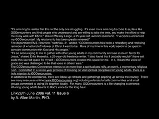 “Itʼs amazing to realize that Iʼm not the only one struggling. Itʼs even more amazing to come to a place like
GODencounters and ﬁnd people who understand and are willing to take the time, and make the effort to help
me in my walk with Christ,” shared Wesley Lange, a 25-year-old, avionics mechanic. “Everyoneʼs enhanced
my GODencounter! My relationship has been greatly renewed!”
Fire department EMT, Shannon Prachniak, 31, added, “GODencounters has been a refreshing and renewing
reminder of what kind of follower of Christ I want to be. More of my time in this world needs to be spent in
constant communion with God and His people.”
“Itʼs so encouraging to me to gather with other young adults in my community and see so much fervor for
Jesus,” shared Erika Hueneke, a 26-year-old freelance writer. “I also found that I probably wouldnʼt have set
aside this sacred space for myself – GODencounters created this space for me. In it, I heard the voice of
grace and was challenged to be that voice in othersʼ ears.”
The GODencounters Conference intends to be more than a spiritual pep rally, an event, a momentary religious
rush. Committed to a seven-year process of focusing on vital spiritual disciplines for young adults, there is a
holy intention to GODencounters.
In addition to the conference, there are follow-up retreats and gatherings popping up across the country. There
are many resources online [www.GODencounters.org] including referrals to faith communities and small
groups committed to doing life together locally. For many, GODencounters is a life-changing experience,
attuning young adults hearts to Godʼs voice for the long haul...

Link2Uth June 2006 vol. 11 Issue 6
by A. Allen Martin, PhD.
 
