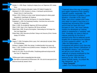 “I learned about this way of having a
born-again experience from reading
Catholic mystics, especially The
Spiritual Exercises of Ignatius Loyola.
Ignatius, a founder of the Jesuit
order, was once a soldier and it was
only when he spent a long time in a
hospital bed recovering from a battle
wound that his heart and mind
focused on God. Like most Catholic
mystics he developed an intense
desire to experience a “oneness” with
God. Gradually, he came to feel an
intense yearning for the kind of
spiritual purity that he believed would
enable him to experience the fullness
of God’s presence within.” pg. 30
“After the Reformation, we
Protestants left behind much that was
troubling about Roman Catholicism of
the fifteenth century. I am convinced
we left too much behind. The
methods of praying employed by the
likes of Ignatius have become
precious to me. With the help of
some Catholic saints, my prayer life
has deepened. pg. 31
~ Tony Compolo
 Letters To A Young Evangelical
 