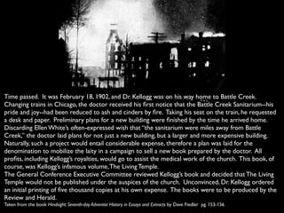 Time passed. It was February 18, 1902, and Dr. Kellogg was on his way home to Battle Creek.
Changing trains in Chicago, the doctor received his ﬁrst notice that the Battle Creek Sanitarium--his
pride and joy--had been reduced to ash and cinders by ﬁre. Taking his seat on the train, he requested
a desk and paper. Preliminary plans for a new building were ﬁnished by the time he arrived home.
Discarding Ellen White’s often-expressed wish that “the sanitarium were miles away from Battle
Creek,” the doctor laid plans for not just a new building, but a larger and more expensive building.
Naturally, such a project would entail considerable expense, therefore a plan was laid for the
denomination to mobilize the laity in a campaign to sell a new book prepared by the doctor. All
proﬁts, including Kellogg’s royalties, would go to assist the medical work of the church. This book, of
course, was Kellogg’s infamous volume, The Living Temple.
The General Conference Executive Committee reviewed Kellogg’s book and decided that The Living
Temple would not be published under the auspices of the church. Unconvinced, Dr. Kellogg ordered
an initial printing of ﬁve thousand copies at his own expense. The books were to be produced by the
Review and Herald.
Taken from the book Hindsight: Seventh-day Adventist History in Essays and Extracts by Dave Fiedler pg. 153-156
 